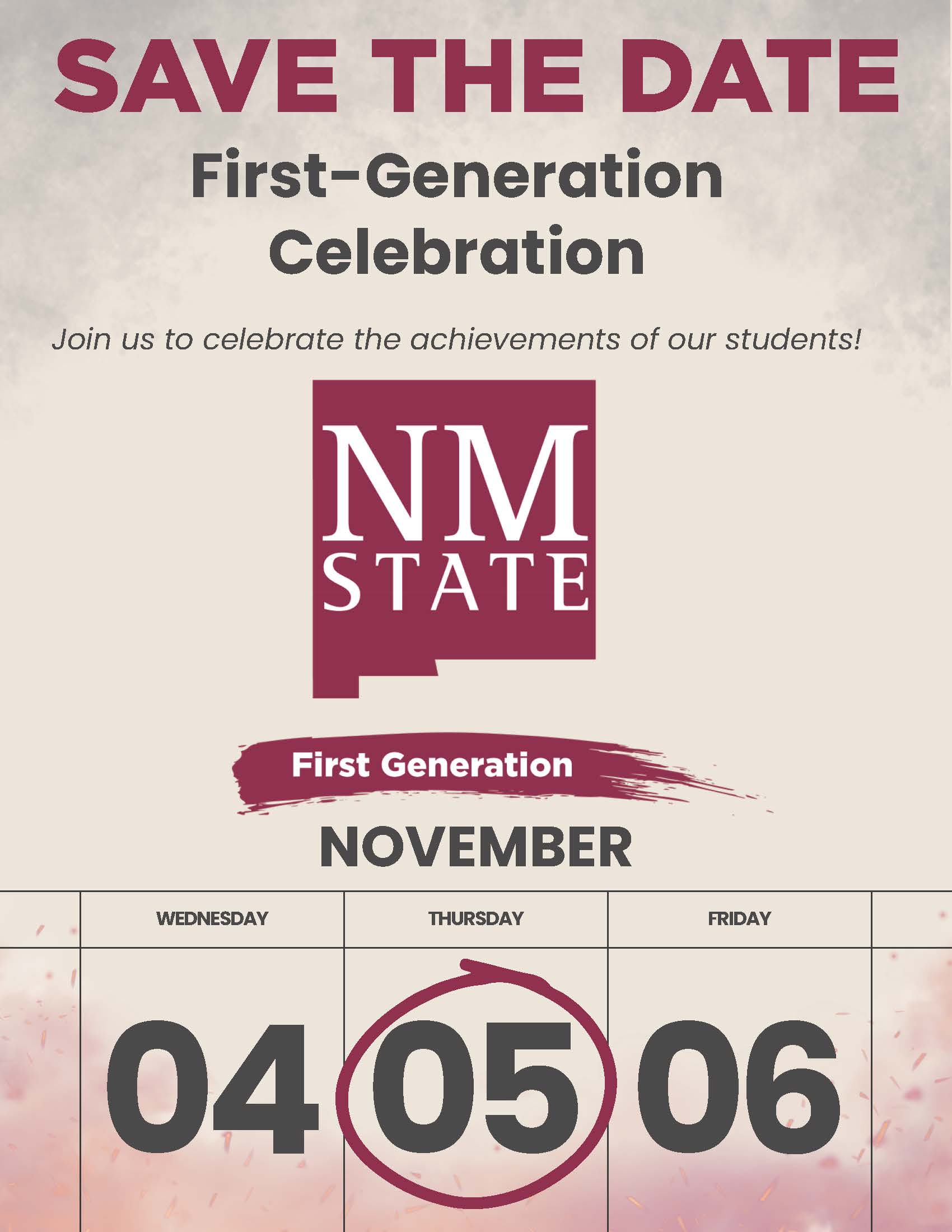 The image is a promotional flyer with a beige background and a misty gray border at the top. At the very top, bold maroon letters state "SAVE THE DATE". Below, dark gray text reads "First-Generation Celebration" followed by a smaller gray italicized invitation to "Join us to celebrate the achievements of our students!" In the center, a maroon rectangular logo contains large white letters, "NM STATE". Below the logo, a brush-stroke styled maroon banner says "First Generation". Under this segment, bold black text announces "NOVEMBER", above a three-day calendar spread. The calendar displays Wednesday, Thursday, and Friday with corresponding dates 04, 05, and 06. The number "05" is encircled in maroon to highlight the date.  Alt-text:  "NM State First-Generation Celebration flyer with a focus on November 5."  Transcribed Text:  "SAVE THE DATE First-Generation Celebration Join us to celebrate the achievements of our students! NM STATE First Generation NOVEMBER WEDNESDAY 04 THURSDAY 05 FRIDAY 06"