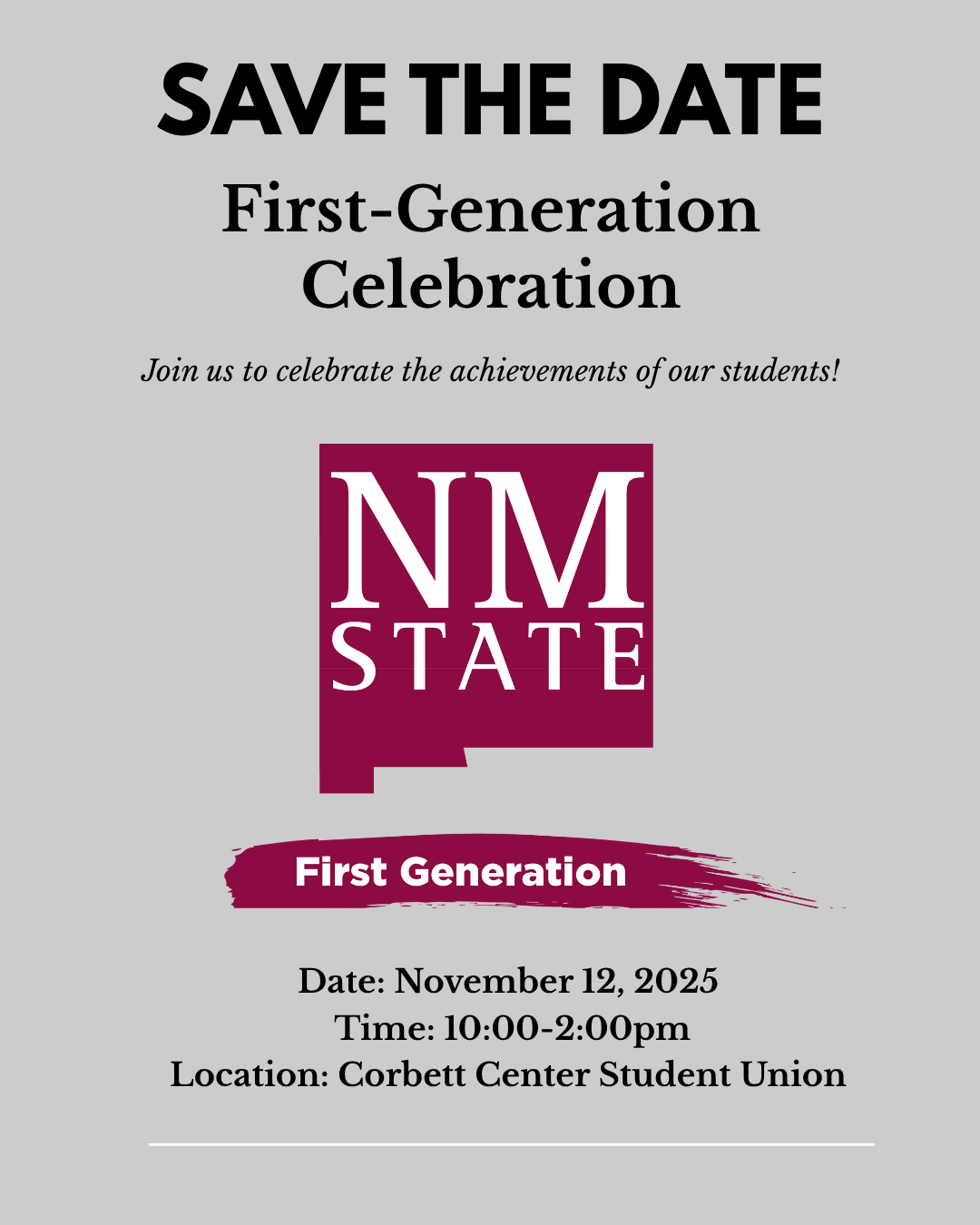 The image is a "Save the Date" announcement for a First-Generation Celebration, featuring a plain gray background. At the top, bold black text reads "SAVE THE DATE" followed by "First-Generation Celebration" in smaller black letters. Below, a sentence encourages joining the celebration of achievements. The middle displays a maroon square with white text saying "NM STATE." Below, a maroon paint stroke with "First Generation" in white spans the image. The bottom lists the event details: November 12, 2025, from 10:00 to 2:00 pm at Corbett Center Student Union.  Alt-text:  Save the Date announcement for a First-Generation Celebration on November 12, 2025, at Corbett Center Student Union.  Transcribed Text:  SAVE THE DATE First-Generation Celebration Join us to celebrate the achievements of our students! NM STATE First Generation Date: November 12, 2025 Time: 10:00-2:00pm Location: Corbett Center Student Union