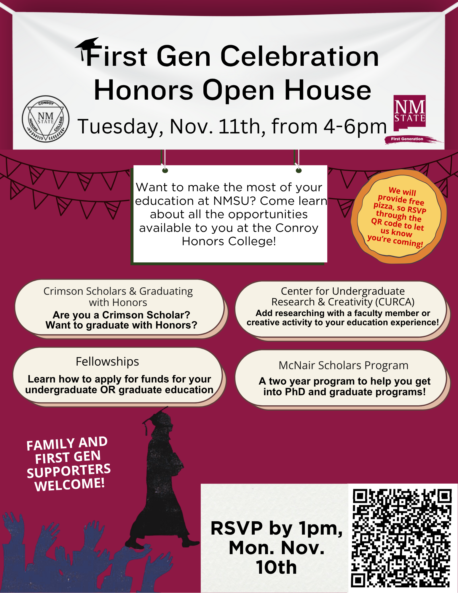 The image is a flyer for the "First Gen Celebration Honors Open House" at New Mexico State University, scheduled for Tuesday, Nov. 11th, from 4-6pm. The top section features a large banner with the event name, and below it is the NMSU logo within a maroon square. A decorative triangular garland hangs on either side of a central white box with a green border containing information about opportunities at the Conroy Honors College. On the right, an orange circle announces free pizza and a QR code for RSVP. Four beige oval boxes are below: “Crimson Scholars & Graduating with Honors,” “Fellowships,” “Center for Undergraduate Research & Creativity (CURCA),” and “McNair Scholars Program,” each detailing different offerings. The bottom left corner features silhouettes of cheering people and text welcoming families and supporters. In the bottom right, a QR code is displayed above an RSVP deadline block.  Alt-text:  Flyer for First Gen Celebration Honors Open House at NMSU on Nov. 11th from 4-6pm, featuring details about programs, free pizza, and RSVP information.  Transcribed Text:  First Gen Celebration Honors Open House Tuesday, Nov. 11th, from 4-6pm Want to make the most of your education at NMSU? Come learn about all the opportunities available to you at the Conroy Honors College! Crimson Scholars & Graduating with Honors Are you a Crimson Scholar? Want to graduate with Honors? Fellowships Learn how to apply for funds for your undergraduate OR graduate education Center for Undergraduate Research & Creativity (CURCA) Add researching with a faculty member or creative activity to your education experience! McNair Scholars Program A two-year program to help you get into PhD and graduate programs! FAMILY AND FIRST GEN SUPPORTERS WELCOME! RSVP by 1pm, Mon. Nov. 10th We will provide free pizza, so RSVP through the QR code to let us know you're coming!