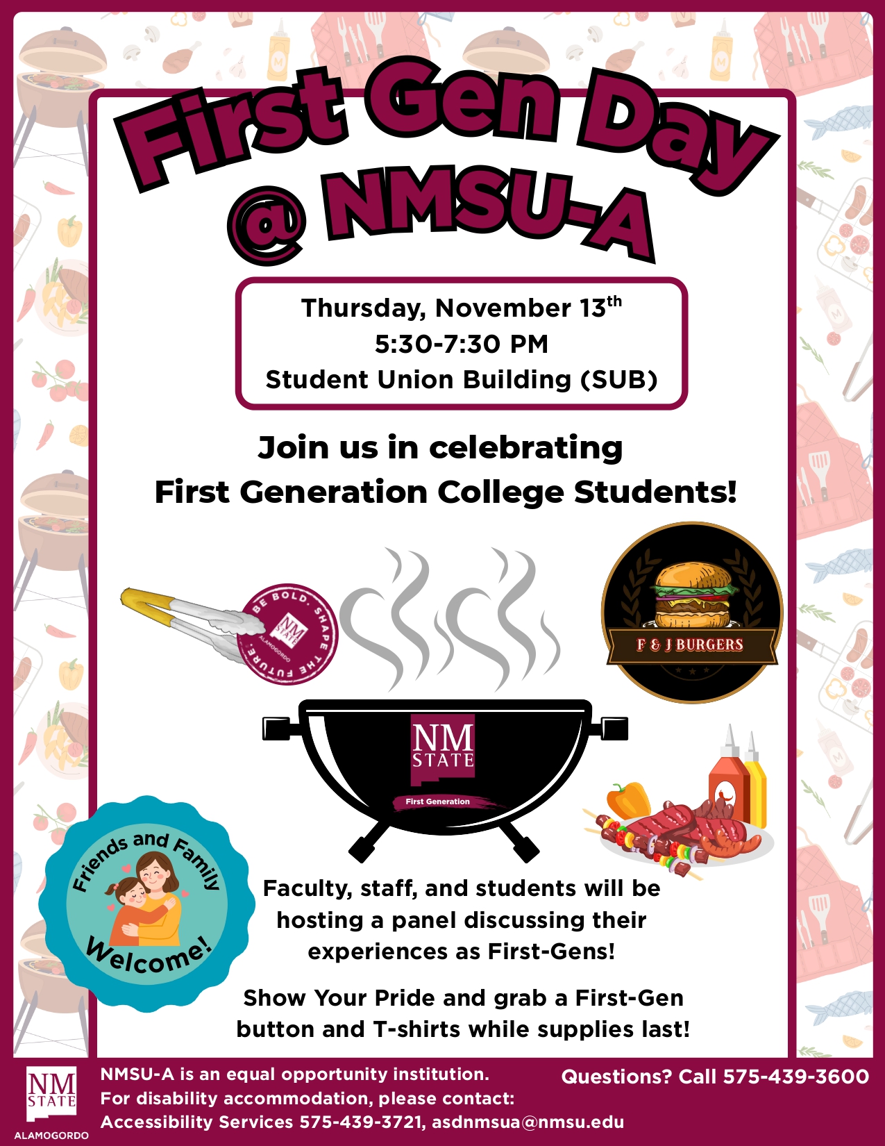 he image is a flyer for "First Gen Day @ NMSU-A." The top section features the event's name in bold, purple text with a black outline on a white background, bordered by a maroon frame. Below is the event information: "Thursday, November 13th, 5:30-7:30 PM, Student Union Building (SUB)," all in black text on a white background within a bordered box. The center of the flyer has a cartoon grill with the "NM STATE First Generation" logo on it, with steam rising above. A badge with "BE BOLD. SHAPE THE FUTURE" is on the left. Below the grill is text encouraging participation in the event. To the left of the grill, there's a blue circular emblem with "Friends and Family Welcome!" featuring an illustration of a family. On the right is a circular logo for "F & J Burgers" depicting a hamburger. The background includes a pattern of cooking elements like grills and food items. The bottom banner states NMSU-A’s equal opportunity policy and contact information in white text on a maroon background.  Alt-text:  Flyer for First Gen Day @ NMSU-A with event details, logos, and cooking-themed decorations.  Transcribed Text:  First Gen Day @ NMSU-A Thursday, November 13th 5:30-7:30 PM Student Union Building (SUB)  Join us in celebrating First Generation College Students!  Faculty, staff, and students will be hosting a panel discussing their experiences as First-Gens!  Show Your Pride and grab a First-Gen button and T-shirts while supplies last!  Friends and Family Welcome!  NMSU-A is an equal opportunity institution. For disability accommodation, please contact: Accessibility Services 575-439-3721, asdnmsua@nmsu.edu  Questions? Call 575-439-3600